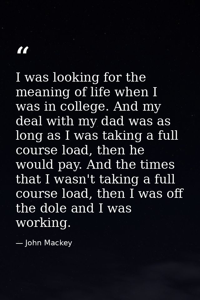 I was looking for the meaning of life when I was in college. And my deal with my dad was as long as I was taking a full  — John Mackey