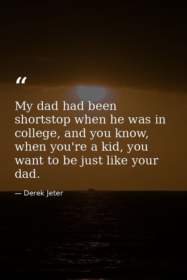 My dad had been shortstop when he was in college, and you know, when you're a kid, you want to be just like your dad. — Derek Jeter