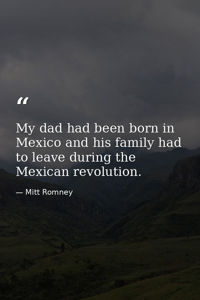 My dad had been born in Mexico and his family had to leave during the Mexican revolution. — Mitt Romney