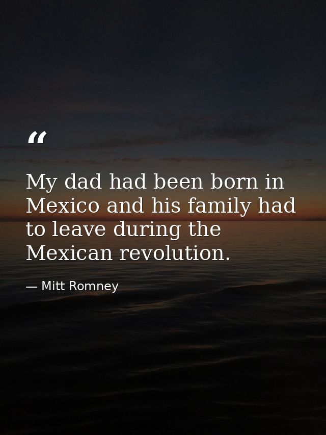My dad had been born in Mexico and his family had to leave during the Mexican revolution. — Mitt Romney