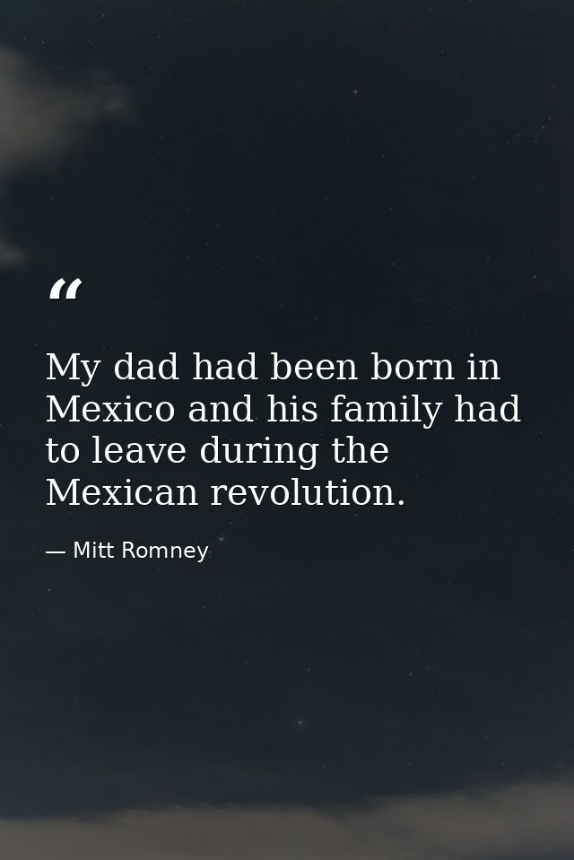 My dad had been born in Mexico and his family had to leave during the Mexican revolution. — Mitt Romney