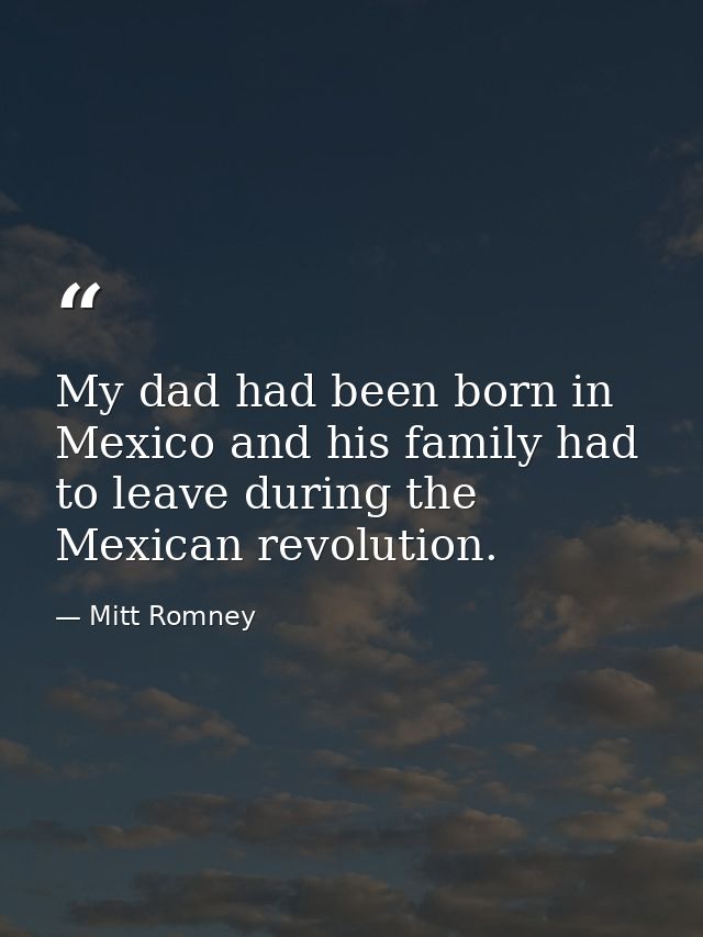 My dad had been born in Mexico and his family had to leave during the Mexican revolution. — Mitt Romney