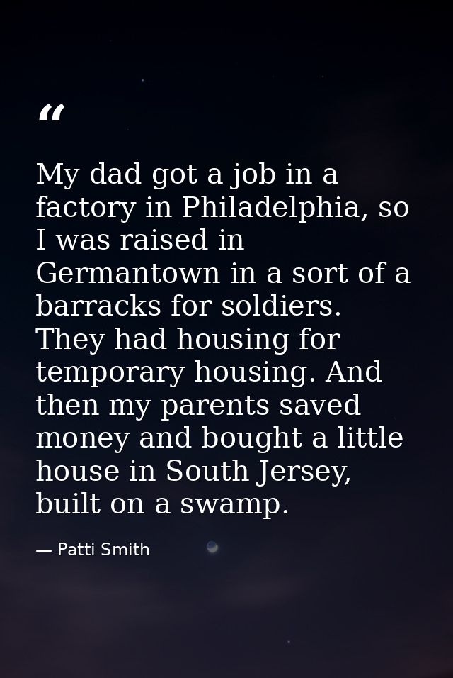 My dad got a job in a factory in Philadelphia, so I was raised in Germantown in a sort of a barracks for soldiers. They  — Patti Smith