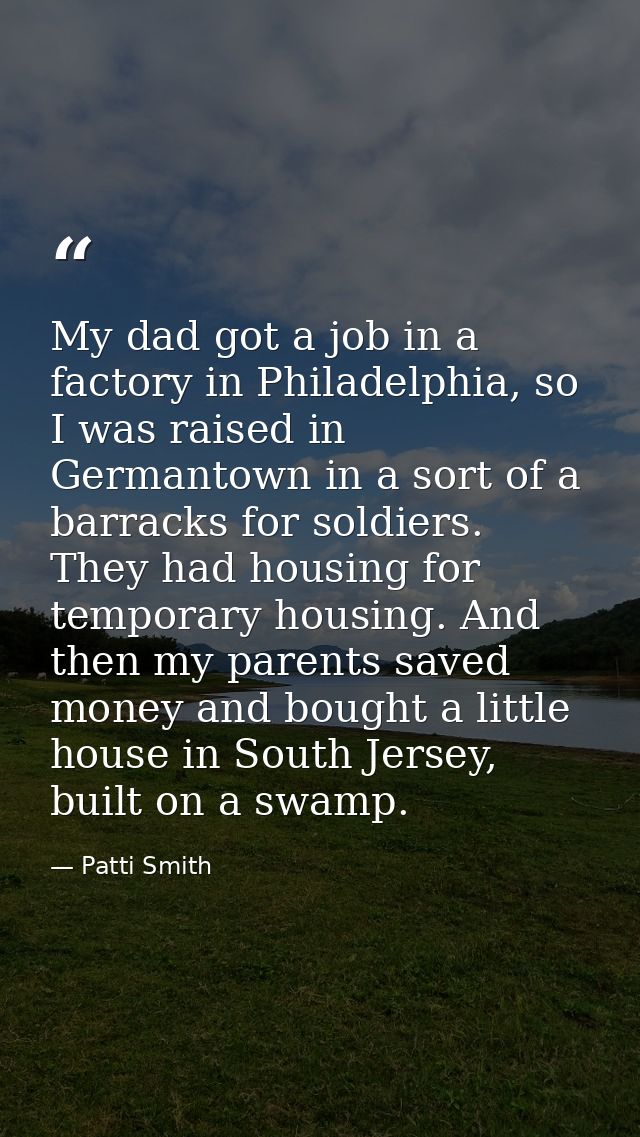 My dad got a job in a factory in Philadelphia, so I was raised in Germantown in a sort of a barracks for soldiers. They  — Patti Smith