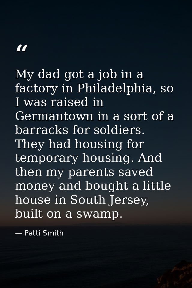 My dad got a job in a factory in Philadelphia, so I was raised in Germantown in a sort of a barracks for soldiers. They  — Patti Smith