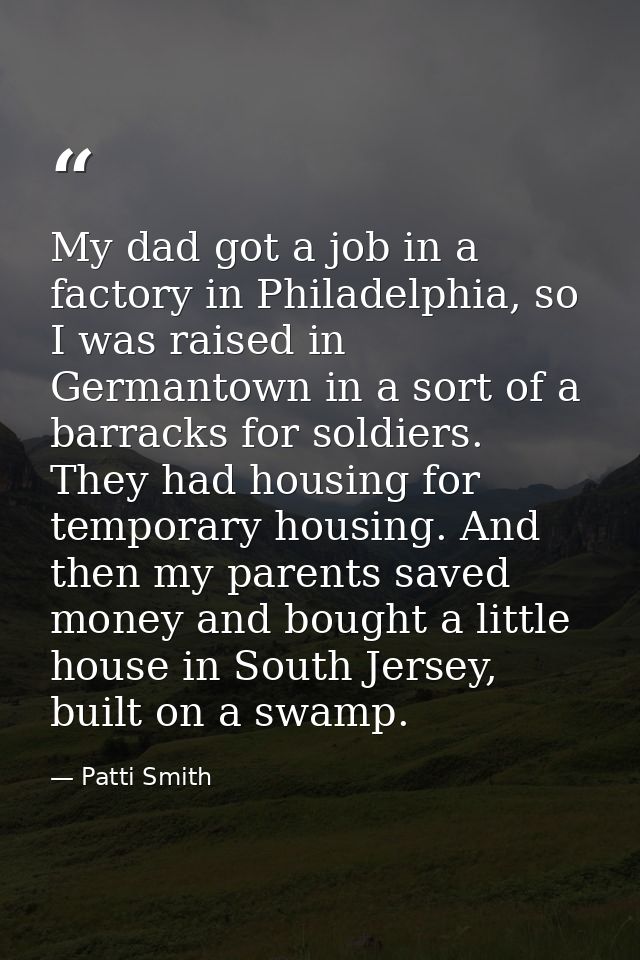My dad got a job in a factory in Philadelphia, so I was raised in Germantown in a sort of a barracks for soldiers. They  — Patti Smith