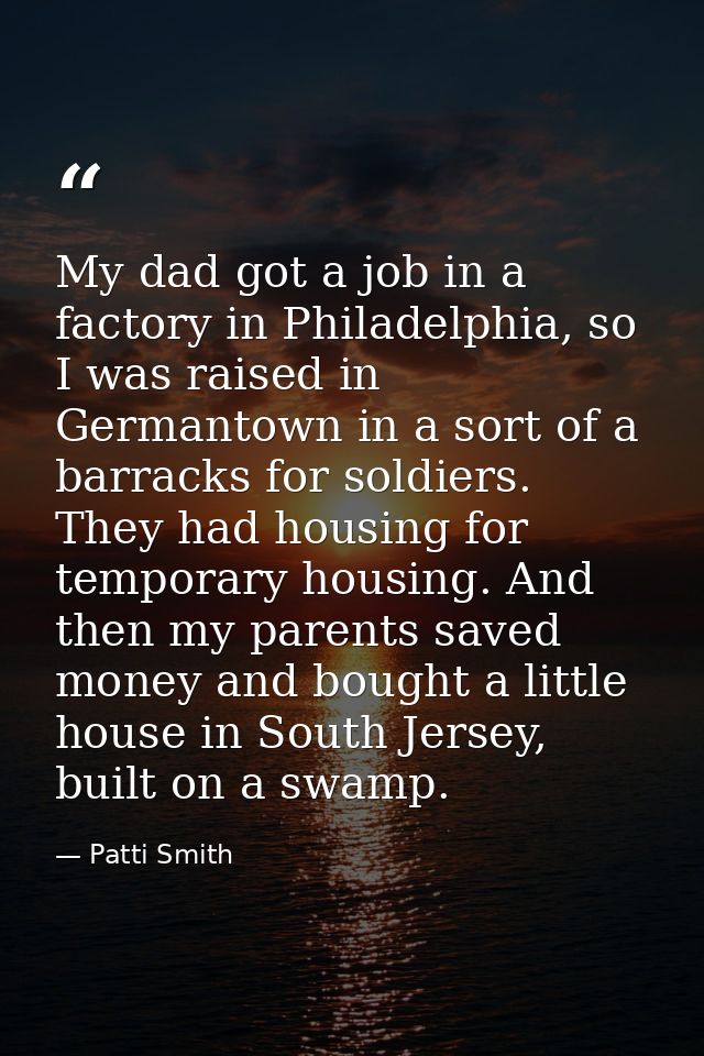My dad got a job in a factory in Philadelphia, so I was raised in Germantown in a sort of a barracks for soldiers. They  — Patti Smith