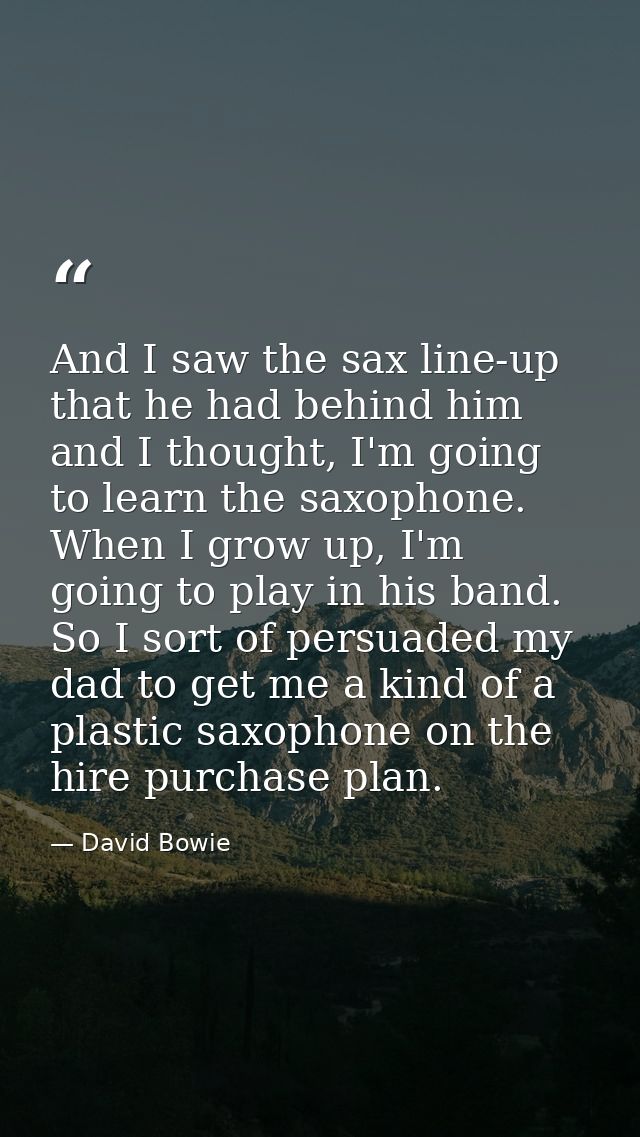 And I saw the sax line-up that he had behind him and I thought, I'm going to learn the saxophone. When I grow up, I'm go — David Bowie