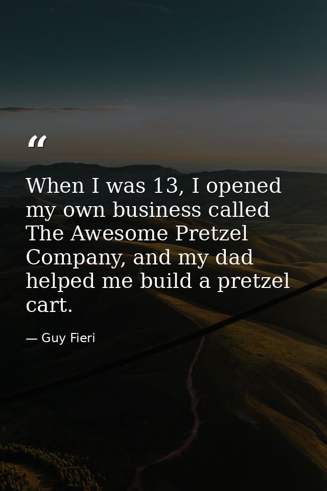 When I was 13, I opened my own business called The Awesome Pretzel Company, and my dad helped me build a pretzel cart. — Guy Fieri