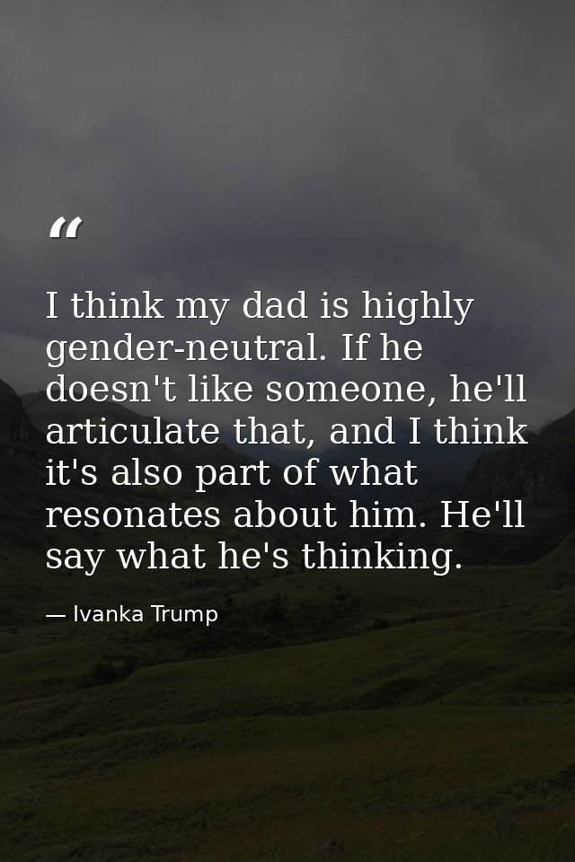 I think my dad is highly gender-neutral. If he doesn't like someone, he'll articulate that, and I think it's also part o — Ivanka Trump