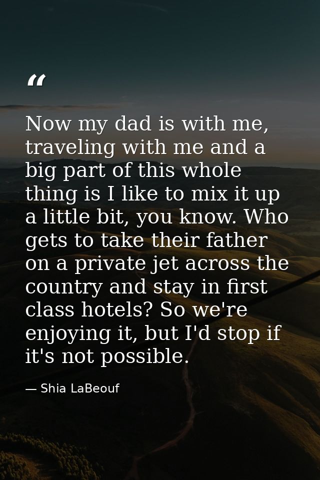 Now my dad is with me, traveling with me and a big part of this whole thing is I like to mix it up a little bit, you kno — Shia LaBeouf