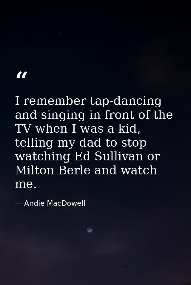 I remember tap-dancing and singing in front of the TV when I was a kid, telling my dad to stop watching Ed Sullivan or M — Andie MacDowell