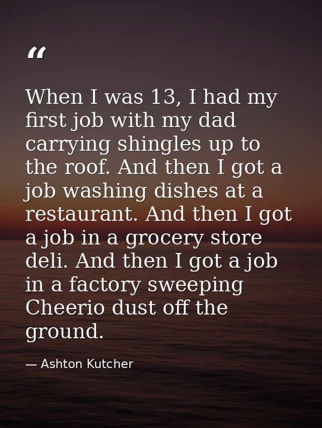 When I was 13, I had my first job with my dad carrying shingles up to the roof. And then I got a job washing dishes at a — Ashton Kutcher