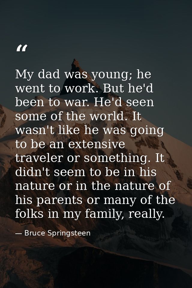My dad was young; he went to work. But he'd been to war. He'd seen some of the world. It wasn't like he was going to be  — Bruce Springsteen
