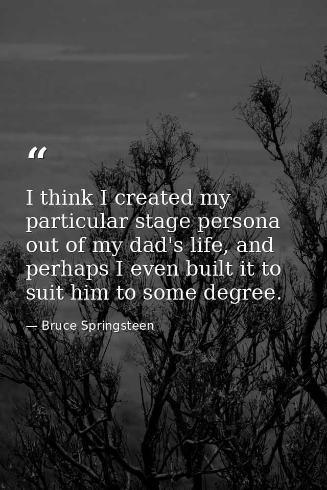 I think I created my particular stage persona out of my dad's life, and perhaps I even built it to suit him to some degr — Bruce Springsteen