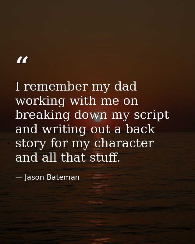 I remember my dad working with me on breaking down my script and writing out a back story for my character and all that  — Jason Bateman