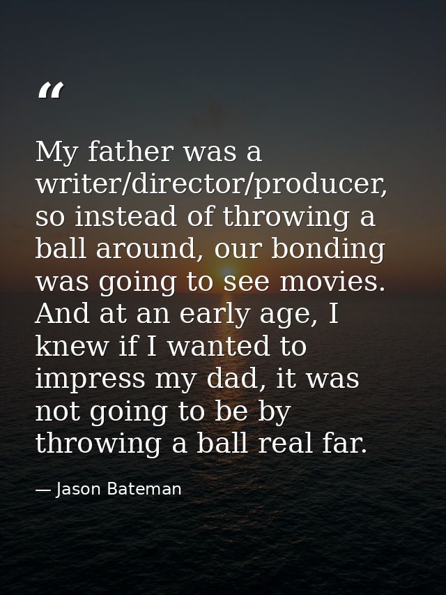 My father was a writer/director/producer, so instead of throwing a ball around, our bonding was going to see movies. And — Jason Bateman
