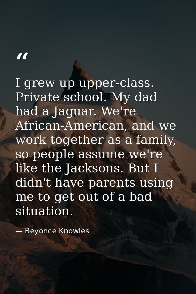 I grew up upper-class. Private school. My dad had a Jaguar. We're African-American, and we work together as a family, so — Beyonce Knowles