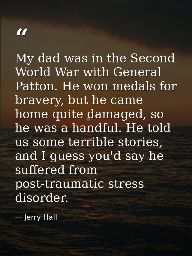 My dad was in the Second World War with General Patton. He won medals for bravery, but he came home quite damaged, so he — Jerry Hall