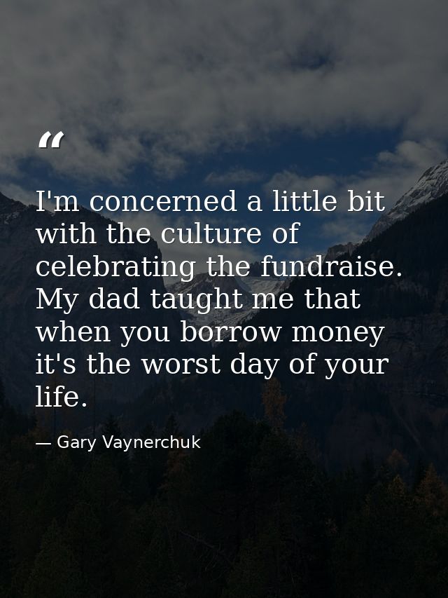 I'm concerned a little bit with the culture of celebrating the fundraise. My dad taught me that when you borrow money it — Gary Vaynerchuk