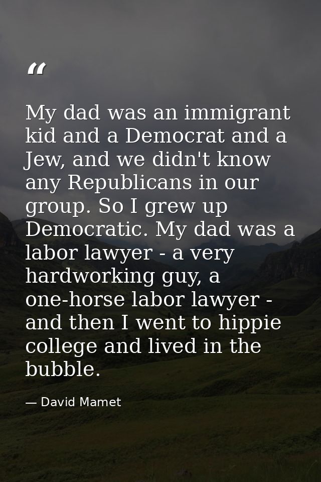 My dad was an immigrant kid and a Democrat and a Jew, and we didn't know any Republicans in our group. So I grew up Demo — David Mamet