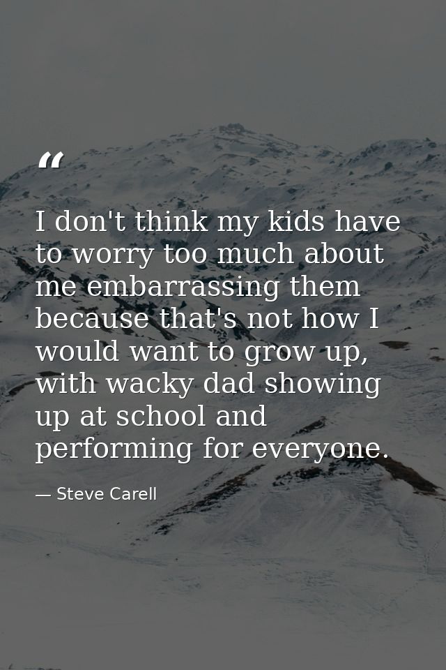 I don't think my kids have to worry too much about me embarrassing them because that's not how I would want to grow up,  — Steve Carell