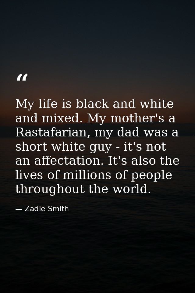 My life is black and white and mixed. My mother's a Rastafarian, my dad was a short white guy - it's not an affectation. — Zadie Smith