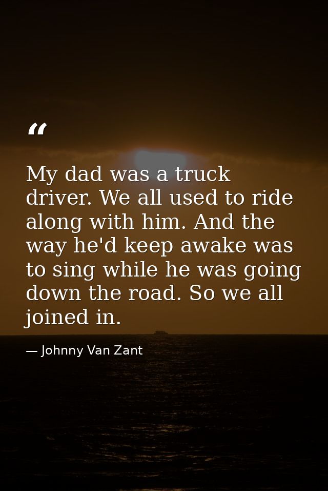 My dad was a truck driver. We all used to ride along with him. And the way he'd keep awake was to sing while he was goin — Johnny Van Zant