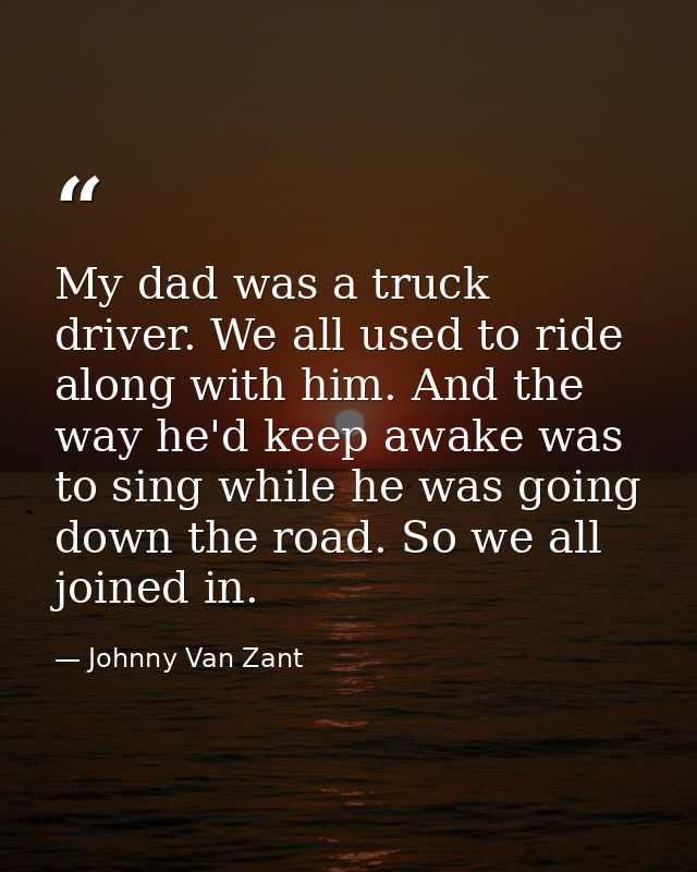 My dad was a truck driver. We all used to ride along with him. And the way he'd keep awake was to sing while he was goin — Johnny Van Zant