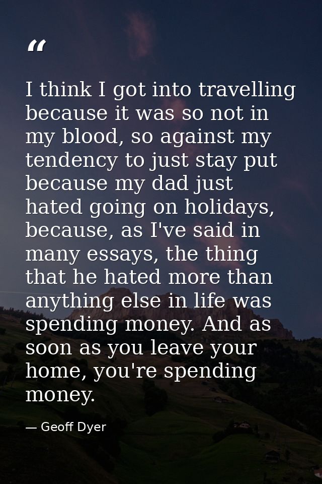 I think I got into travelling because it was so not in my blood, so against my tendency to just stay put because my dad  — Geoff Dyer