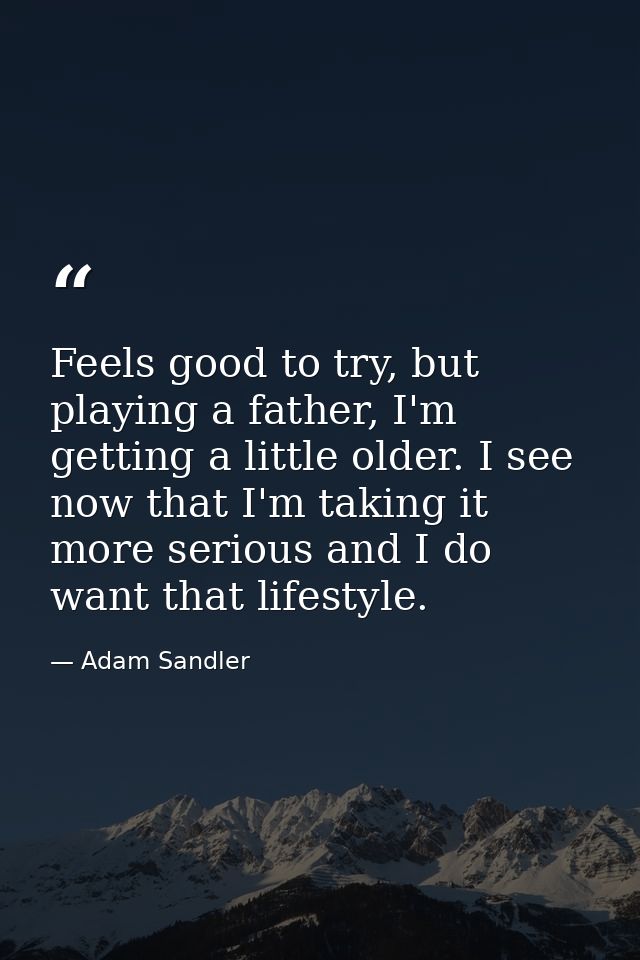 Feels good to try, but playing a father, I'm getting a little older. I see now that I'm taking it more serious and I do  — Adam Sandler