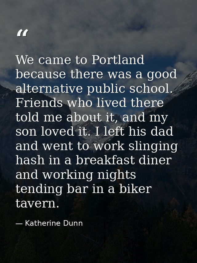 We came to Portland because there was a good alternative public school. Friends who lived there told me about it, and my — Katherine Dunn