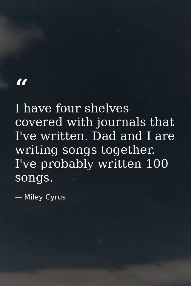I have four shelves covered with journals that I've written. Dad and I are writing songs together. I've probably written — Miley Cyrus