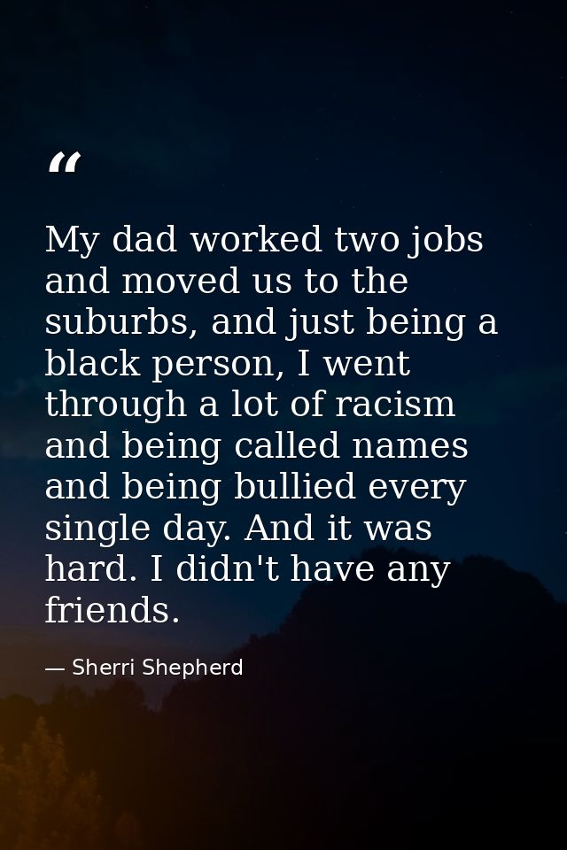 My dad worked two jobs and moved us to the suburbs, and just being a black person, I went through a lot of racism and be — Sherri Shepherd