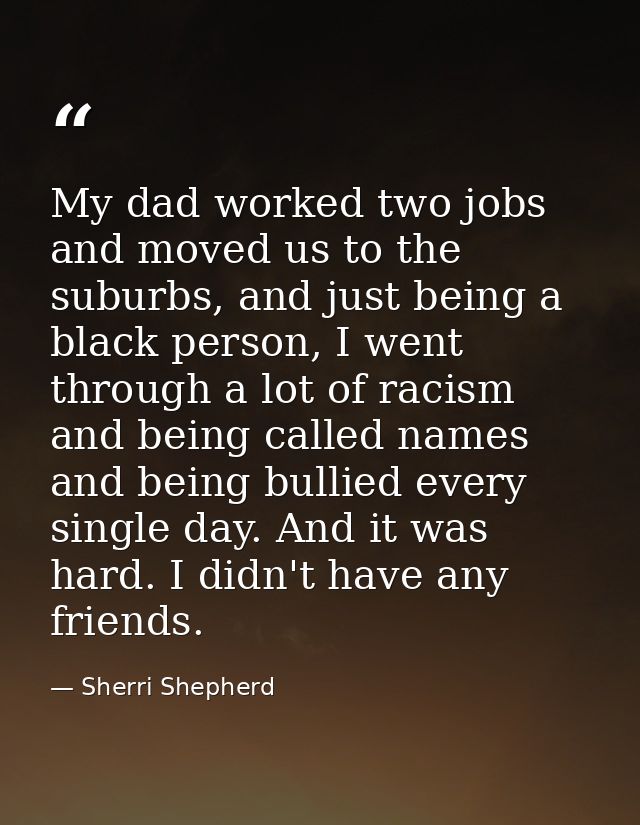 My dad worked two jobs and moved us to the suburbs, and just being a black person, I went through a lot of racism and be — Sherri Shepherd