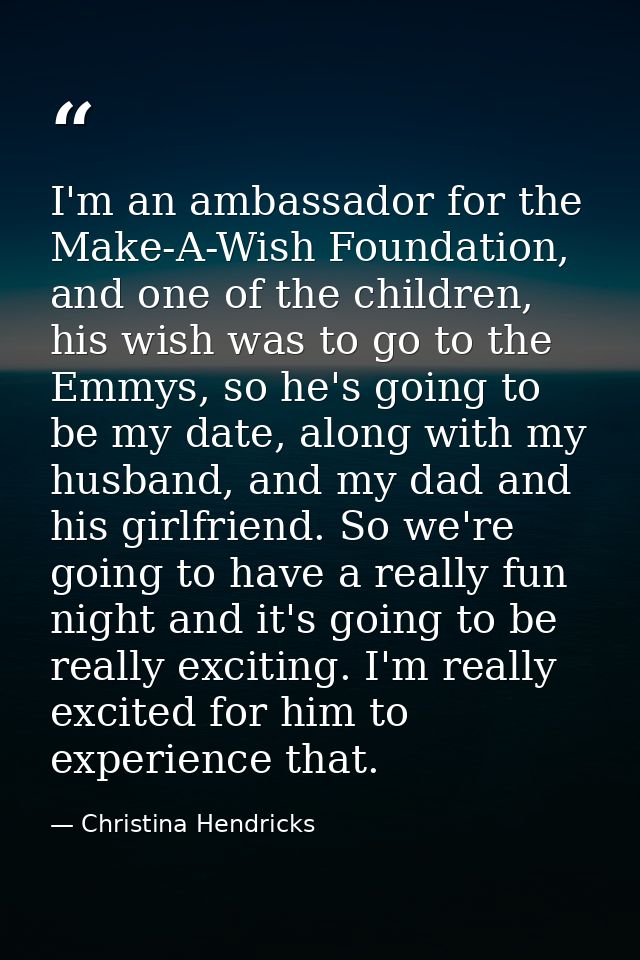 I'm an ambassador for the Make-A-Wish Foundation, and one of the children, his wish was to go to the Emmys, so he's goin — Christina Hendricks