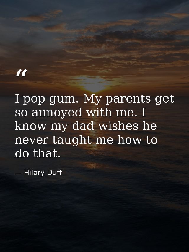 I pop gum. My parents get so annoyed with me. I know my dad wishes he never taught me how to do that. — Hilary Duff