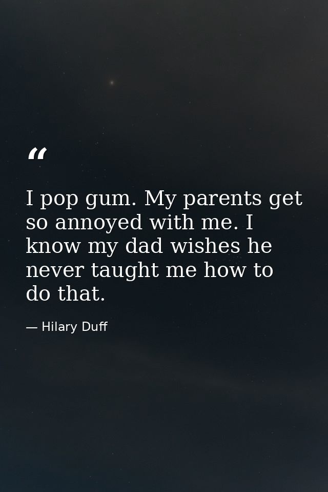 I pop gum. My parents get so annoyed with me. I know my dad wishes he never taught me how to do that. — Hilary Duff