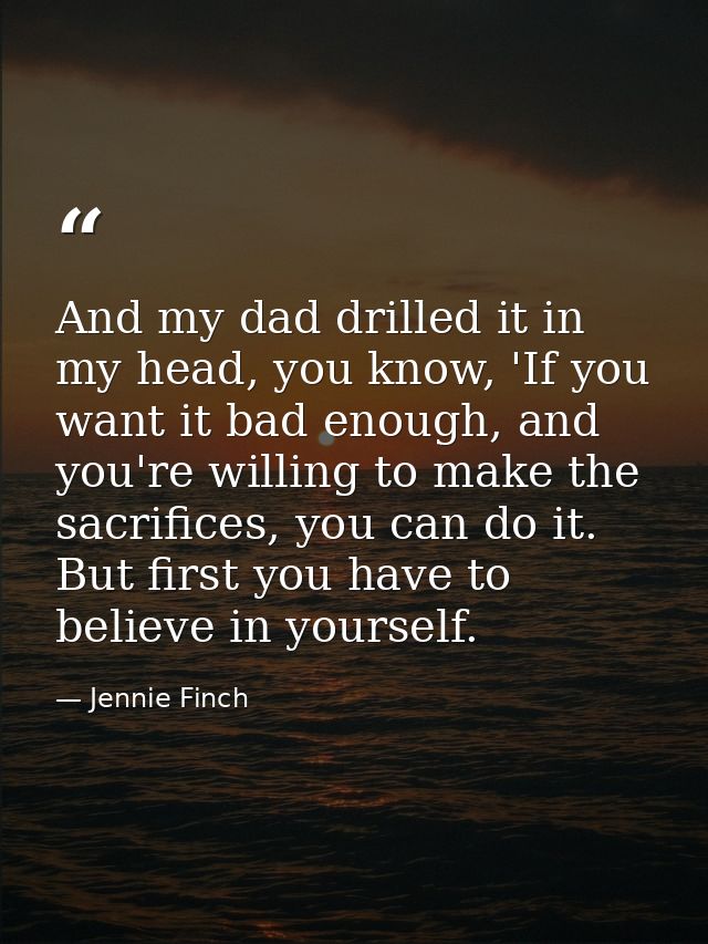 And my dad drilled it in my head, you know, 'If you want it bad enough, and you're willing to make the sacrifices, you c — Jennie Finch