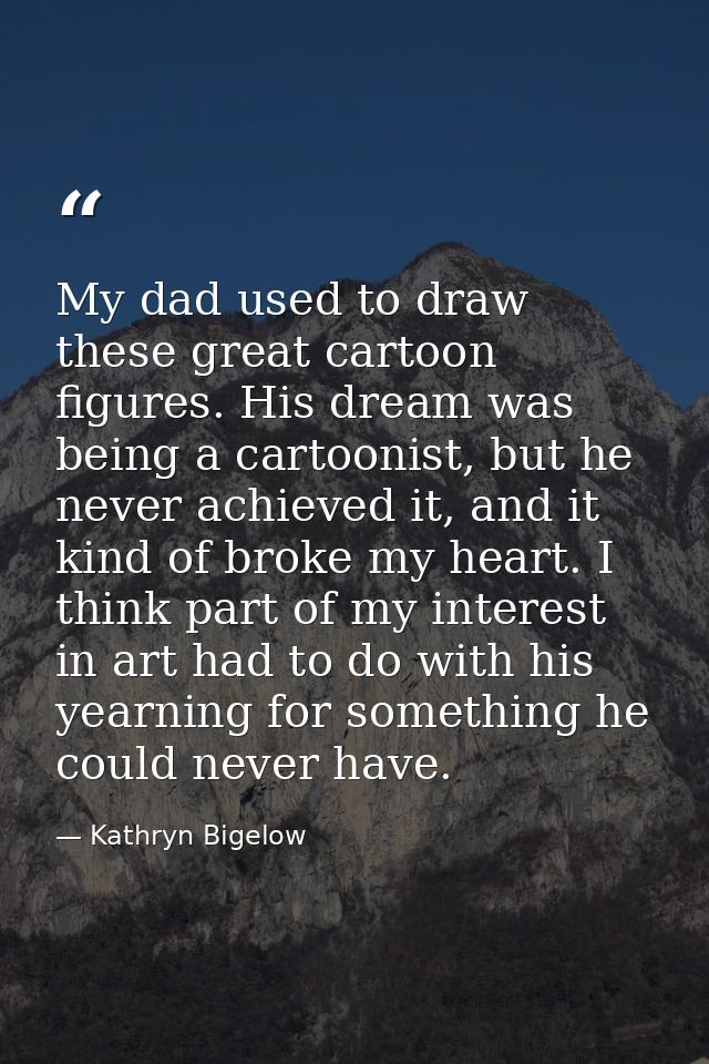 My dad used to draw these great cartoon figures. His dream was being a cartoonist, but he never achieved it, and it kind — Kathryn Bigelow