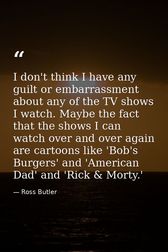 I don't think I have any guilt or embarrassment about any of the TV shows I watch. Maybe the fact that the shows I can w — Ross Butler
