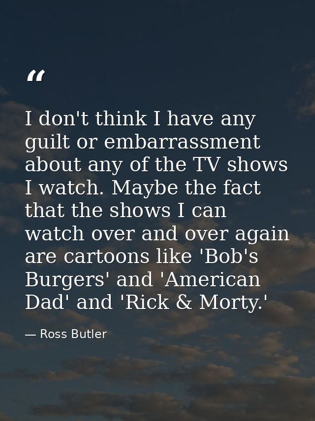I don't think I have any guilt or embarrassment about any of the TV shows I watch. Maybe the fact that the shows I can w — Ross Butler