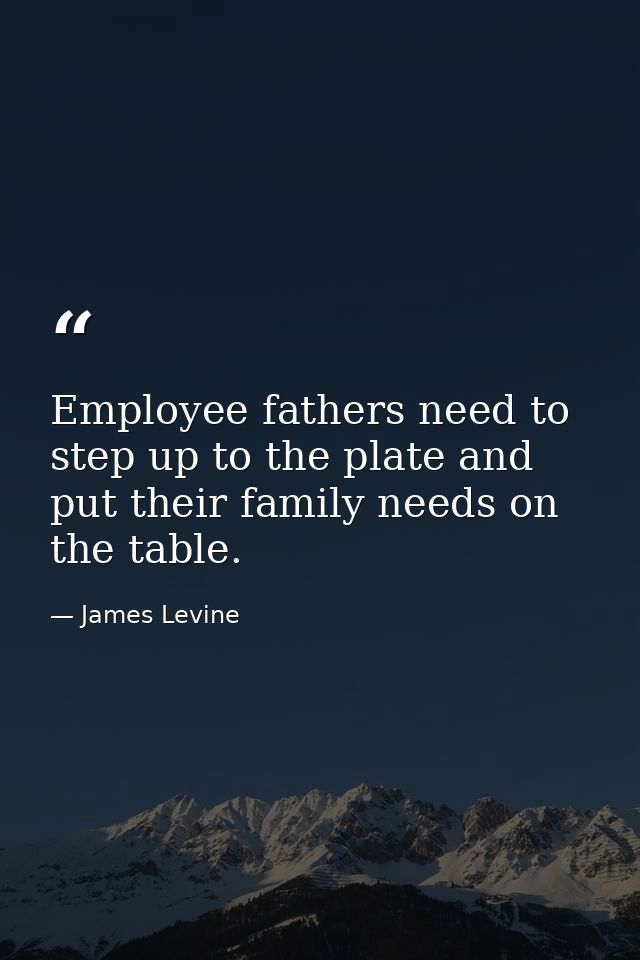 Employee fathers need to step up to the plate and put their family needs on the table. — James Levine
