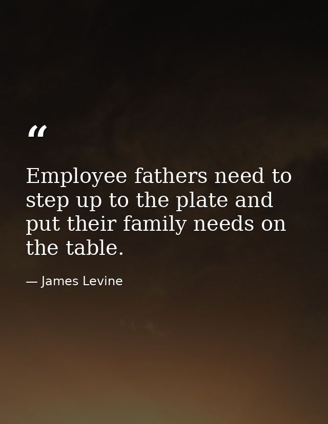Employee fathers need to step up to the plate and put their family needs on the table. — James Levine