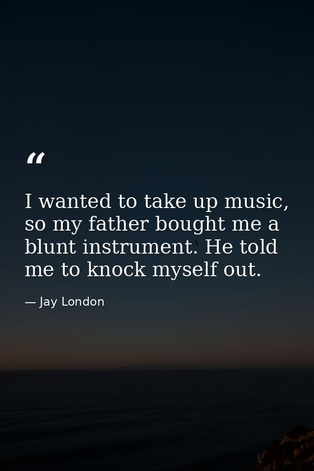 I wanted to take up music, so my father bought me a blunt instrument. He told me to knock myself out. — Jay London