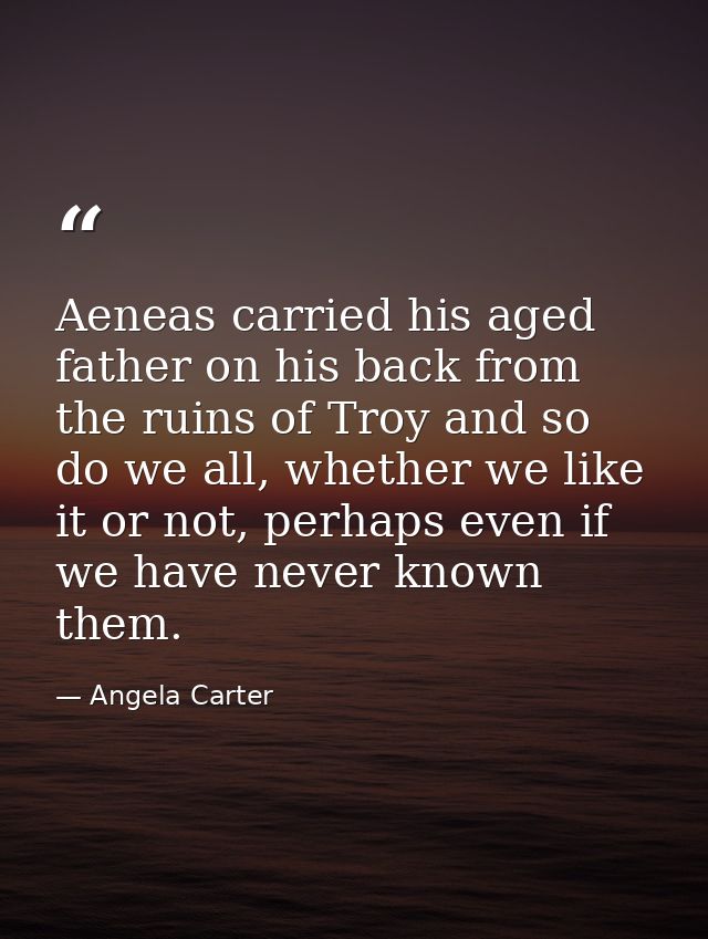 Aeneas carried his aged father on his back from the ruins of Troy and so do we all, whether we like it or not, perhaps e — Angela Carter