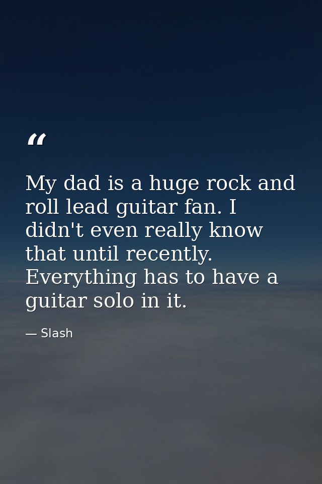 My dad is a huge rock and roll lead guitar fan. I didn't even really know that until recently. Everything has to have a  — Slash