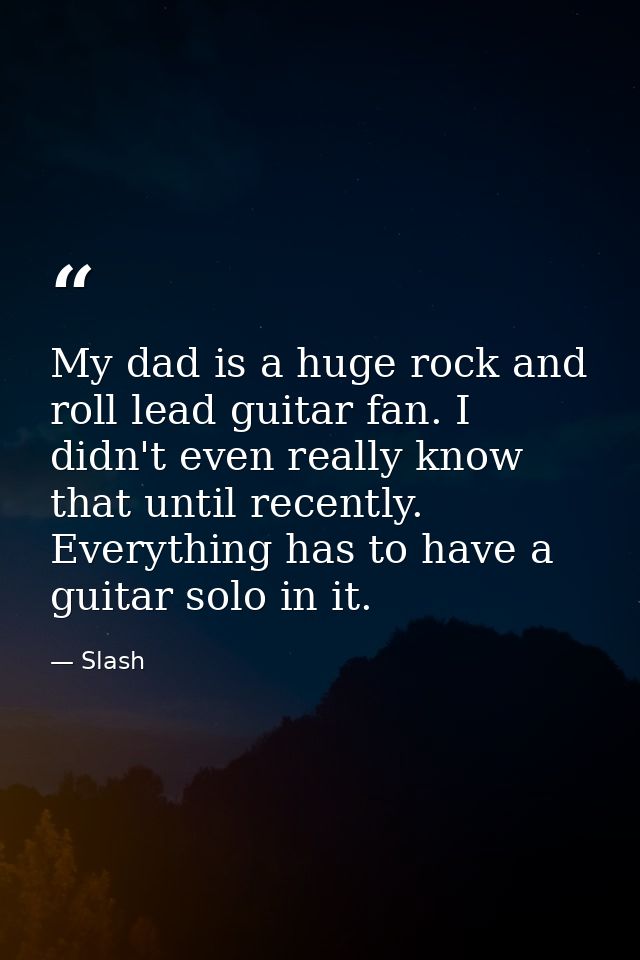 My dad is a huge rock and roll lead guitar fan. I didn't even really know that until recently. Everything has to have a  — Slash