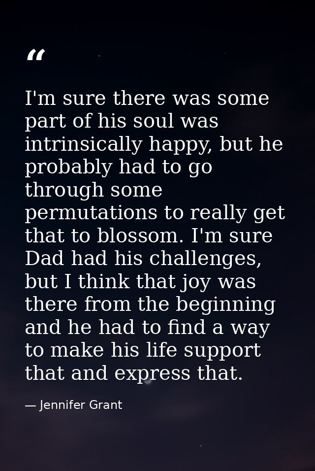 I'm sure there was some part of his soul was intrinsically happy, but he probably had to go through some permutations to — Jennifer Grant