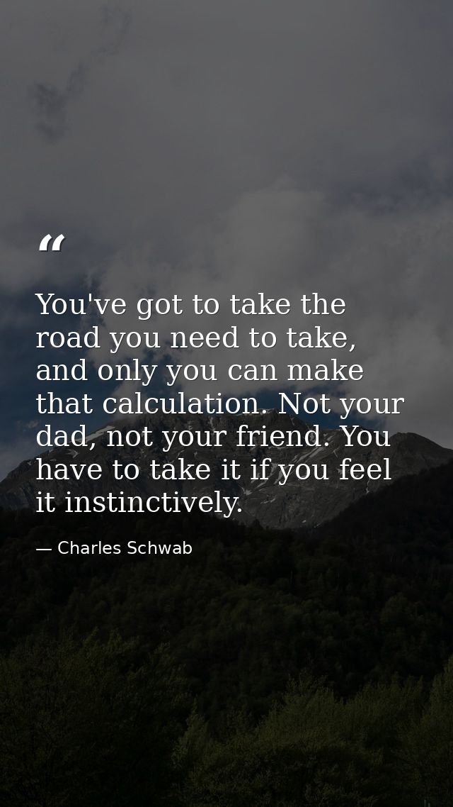 You've got to take the road you need to take, and only you can make that calculation. Not your dad, not your friend. You — Charles Schwab